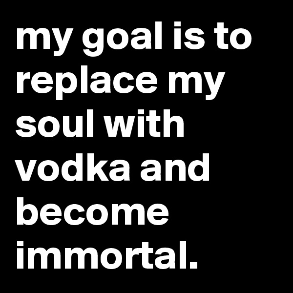 my goal is to replace my soul with vodka and become immortal.