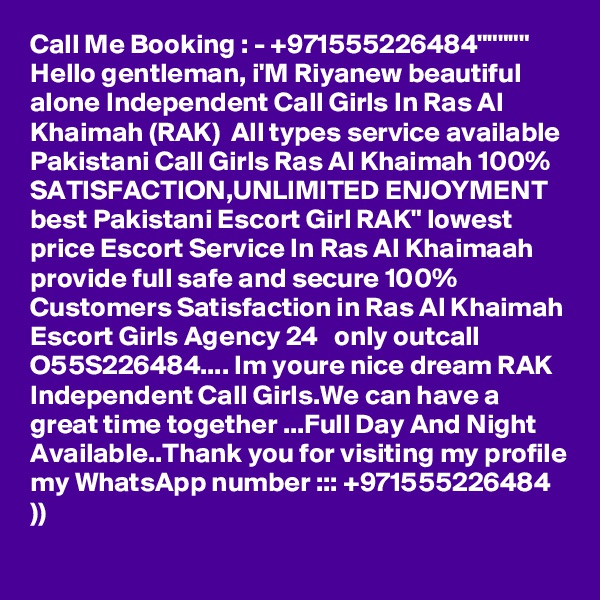 Call Me Booking : - +971555226484"""""  Hello gentleman, i'M Riyanew beautiful alone Independent Call Girls In Ras Al Khaimah (RAK)  All types service available Pakistani Call Girls Ras Al Khaimah 100% SATISFACTION,UNLIMITED ENJOYMENT best Pakistani Escort Girl RAK" lowest price Escort Service In Ras Al Khaimaah provide full safe and secure 100% Customers Satisfaction in Ras Al Khaimah Escort Girls Agency 24   only outcall  O55S226484.... Im youre nice dream RAK Independent Call Girls.We can have a great time together ...Full Day And Night Available..Thank you for visiting my profile my WhatsApp number ::: +971555226484 ))