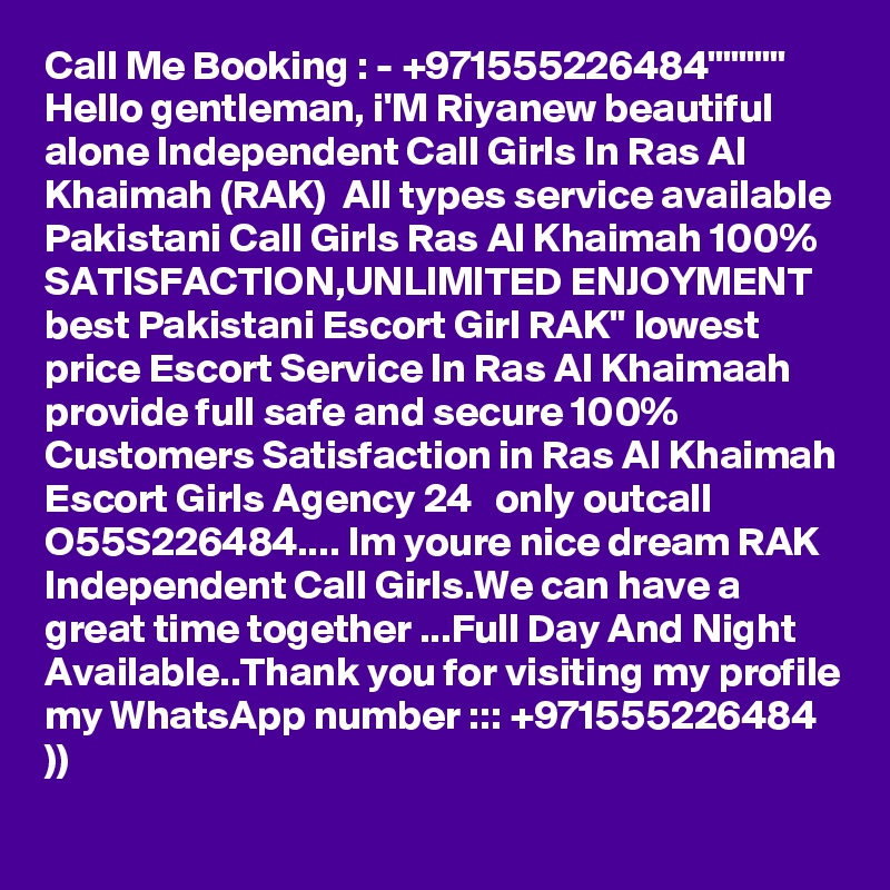 Call Me Booking : - +971555226484"""""  Hello gentleman, i'M Riyanew beautiful alone Independent Call Girls In Ras Al Khaimah (RAK)  All types service available Pakistani Call Girls Ras Al Khaimah 100% SATISFACTION,UNLIMITED ENJOYMENT best Pakistani Escort Girl RAK" lowest price Escort Service In Ras Al Khaimaah provide full safe and secure 100% Customers Satisfaction in Ras Al Khaimah Escort Girls Agency 24   only outcall  O55S226484.... Im youre nice dream RAK Independent Call Girls.We can have a great time together ...Full Day And Night Available..Thank you for visiting my profile my WhatsApp number ::: +971555226484 ))