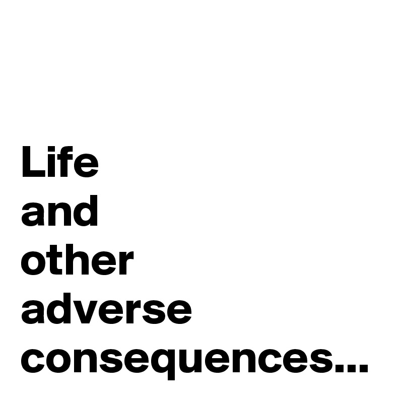 
Life
and 
other 
adverse 
consequences...