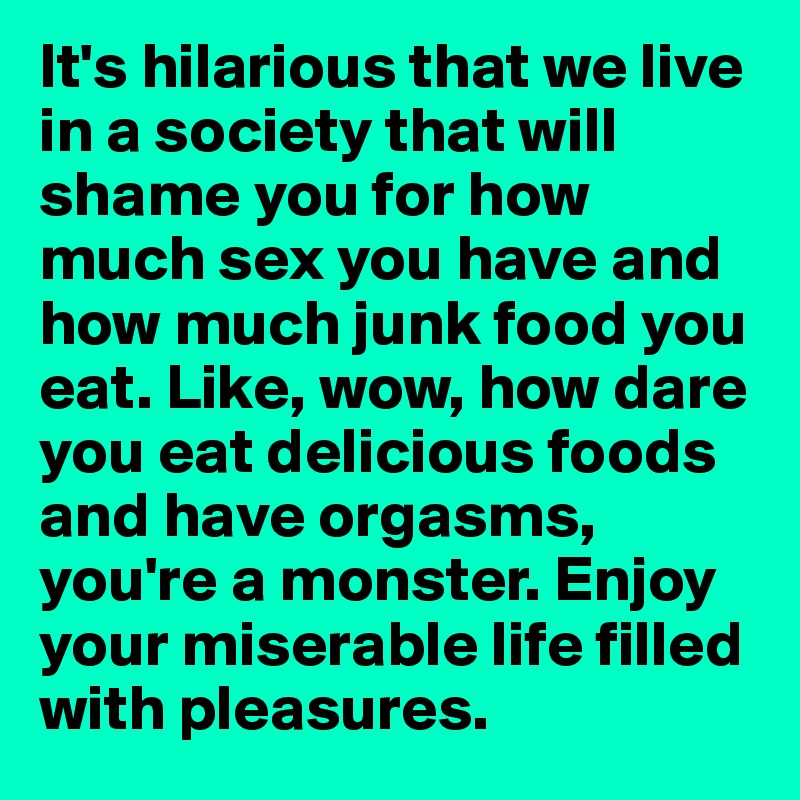 It's hilarious that we live in a society that will shame you for how much sex you have and how much junk food you eat. Like, wow, how dare you eat delicious foods and have orgasms, you're a monster. Enjoy your miserable life filled with pleasures. 