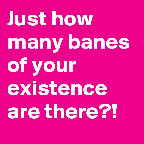 Just how many banes of your existence are there?!