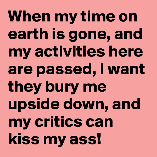 When my time on earth is gone, and my activities here are passed, I want they bury me upside down, and my critics can kiss my ass!