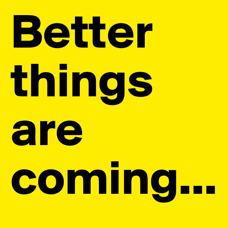 Better
things are coming...