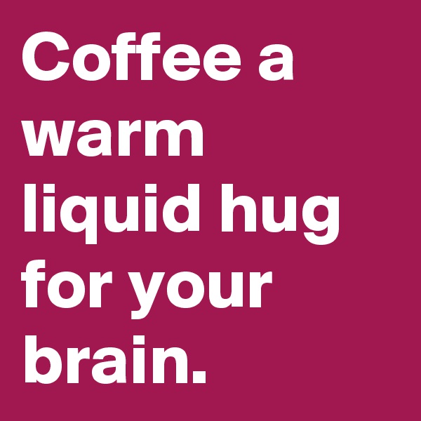 Coffee a warm liquid hug for your brain. 