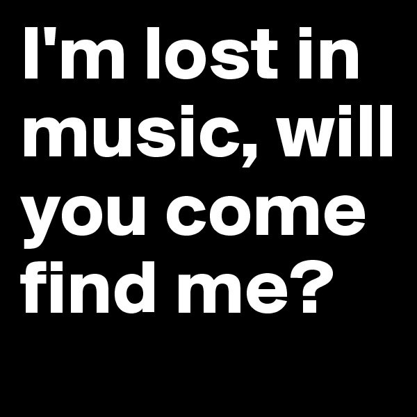 I'm lost in music, will you come find me?
