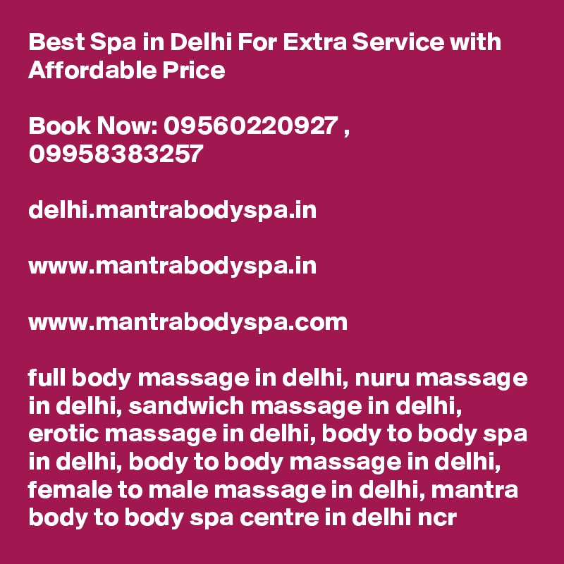 Best Spa in Delhi For Extra Service with Affordable Price

Book Now: 09560220927 , 09958383257

delhi.mantrabodyspa.in

www.mantrabodyspa.in

www.mantrabodyspa.com

full body massage in delhi, nuru massage in delhi, sandwich massage in delhi, erotic massage in delhi, body to body spa in delhi, body to body massage in delhi, female to male massage in delhi, mantra body to body spa centre in delhi ncr