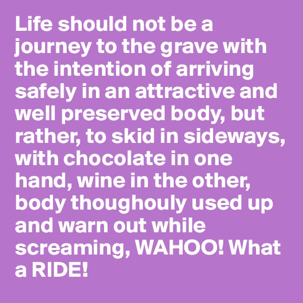Life should not be a journey to the grave with the intention of arriving safely in an attractive and well preserved body, but rather, to skid in sideways, with chocolate in one hand, wine in the other, body thoughouly used up and warn out while 
screaming, WAHOO! What a RIDE!