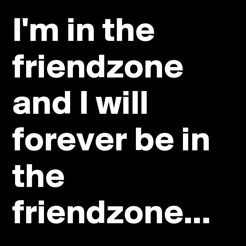 I'm in the friendzone and I will forever be in the friendzone...