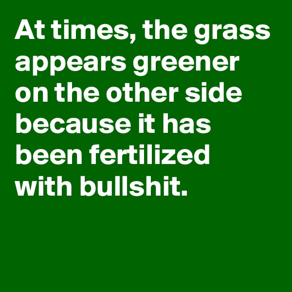 At times, the grass appears greener on the other side because it has been fertilized with bullshit. 

