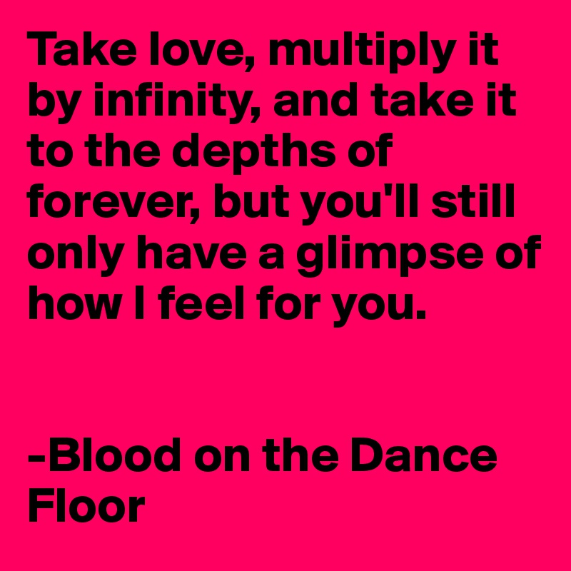 Take love, multiply it by infinity, and take it to the depths of forever, but you'll still only have a glimpse of how I feel for you.


-Blood on the Dance Floor 