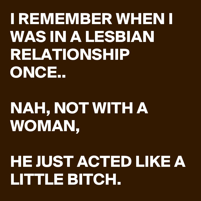 I REMEMBER WHEN I WAS IN A LESBIAN RELATIONSHIP ONCE..

NAH, NOT WITH A WOMAN,

HE JUST ACTED LIKE A LITTLE BITCH. 
