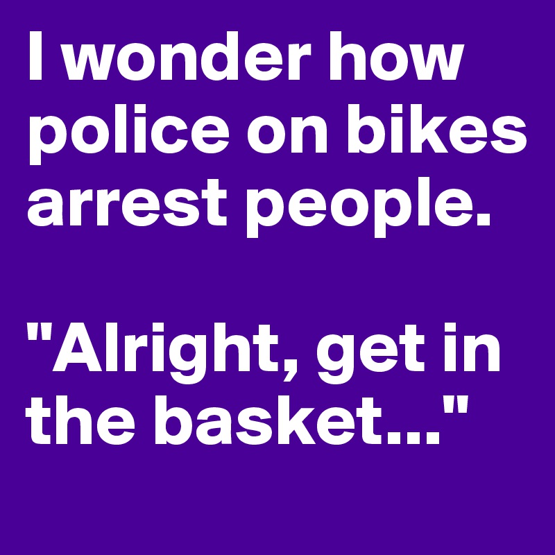 I wonder how police on bikes arrest people. 

"Alright, get in the basket..."