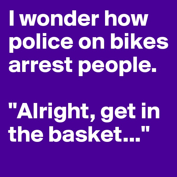I wonder how police on bikes arrest people. 

"Alright, get in the basket..."