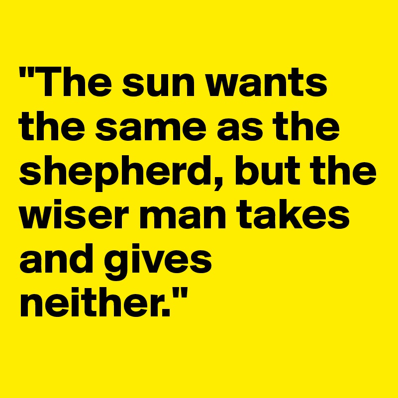 
"The sun wants the same as the shepherd, but the wiser man takes and gives neither."
