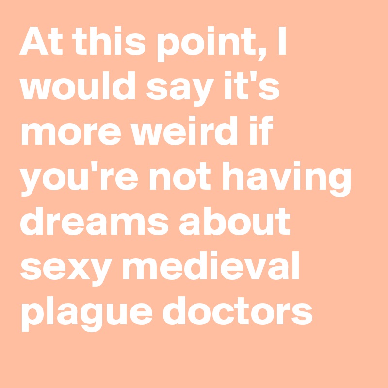 At this point, I would say it's more weird if you're not having dreams about sexy medieval plague doctors