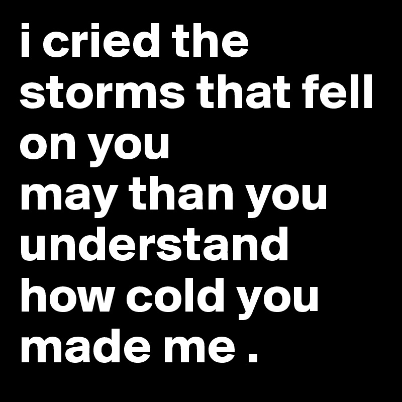 i cried the storms that fell on you 
may than you understand how cold you made me .