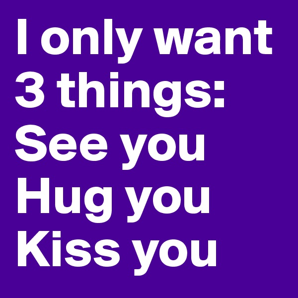 I only want 3 things: 
See you
Hug you
Kiss you
