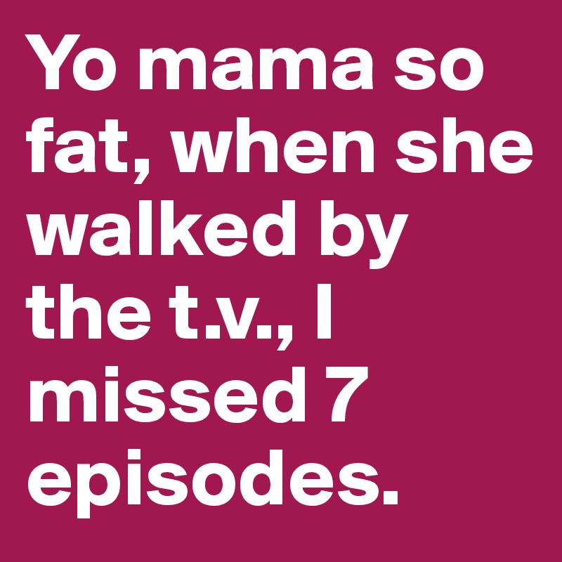 Yo mama so fat, when she walked by the t.v., I missed 7 episodes.