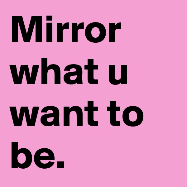 Mirror what u want to be.