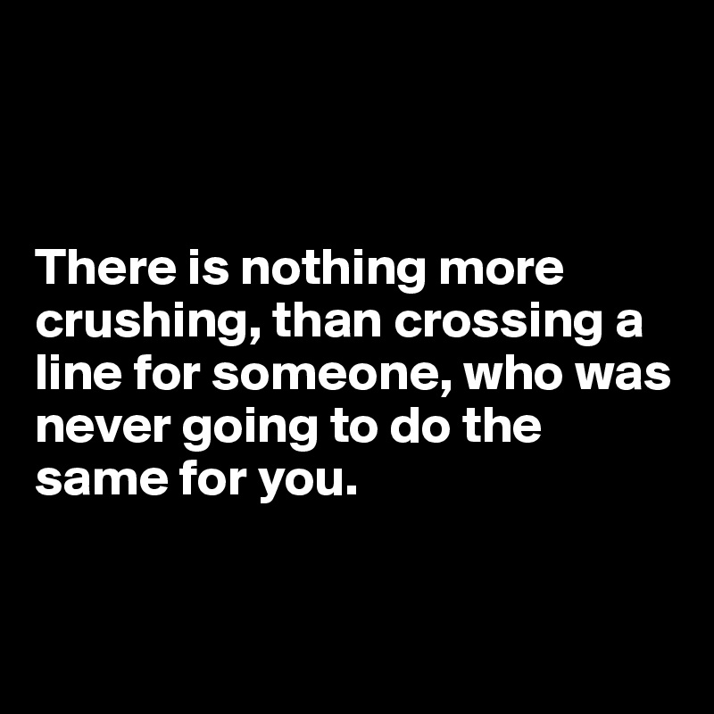 



There is nothing more crushing, than crossing a line for someone, who was never going to do the same for you.


