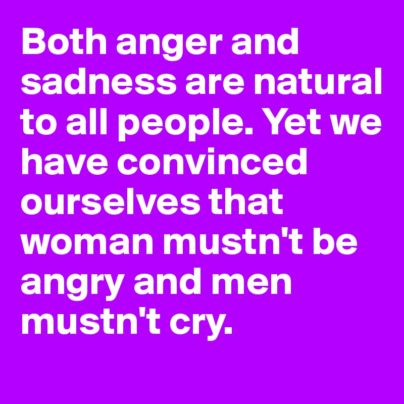 Both anger and sadness are natural to all people. Yet we have convinced ourselves that woman mustn't be angry and men mustn't cry.