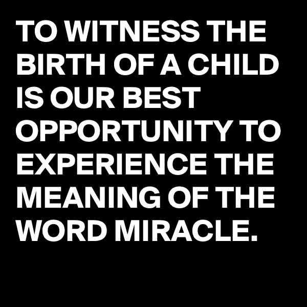 TO WITNESS THE BIRTH OF A CHILD IS OUR BEST OPPORTUNITY TO EXPERIENCE THE MEANING OF THE WORD MIRACLE.
