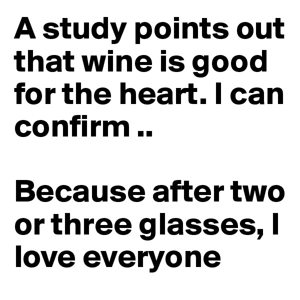 A study points out that wine is good for the heart. I can confirm .. 

Because after two or three glasses, I love everyone