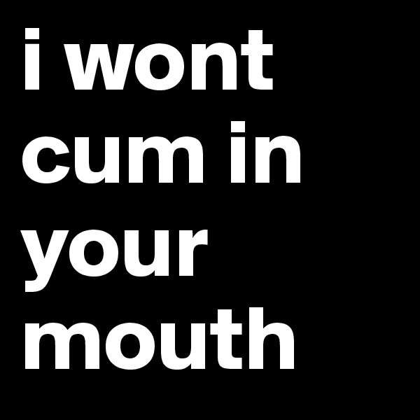 i wont cum in your mouth
