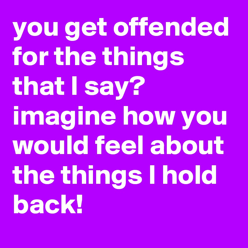 you get offended for the things that I say? imagine how you would feel about the things I hold back!