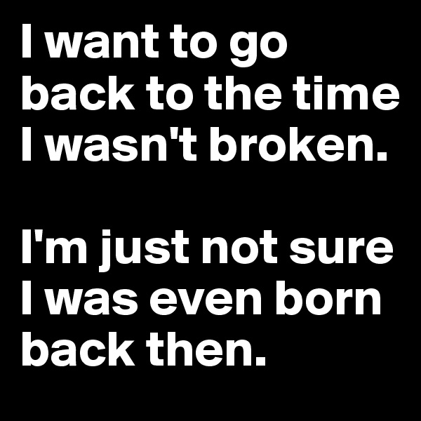 I want to go back to the time I wasn't broken.

I'm just not sure I was even born back then.