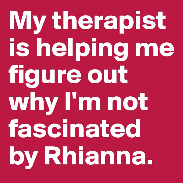 My therapist is helping me figure out why I'm not fascinated by Rhianna.
