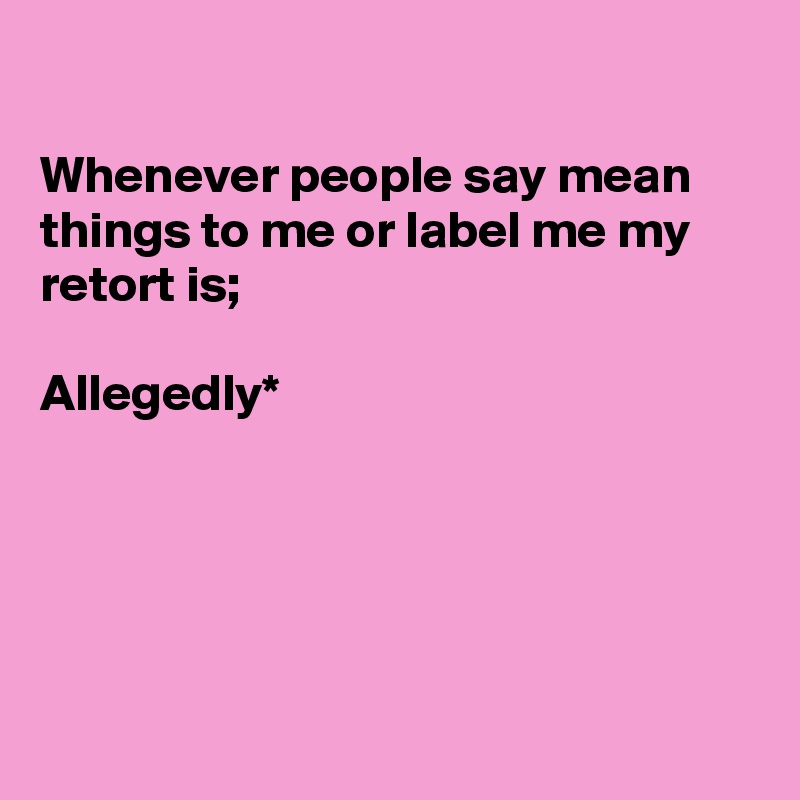 

Whenever people say mean things to me or label me my retort is;

Allegedly*





