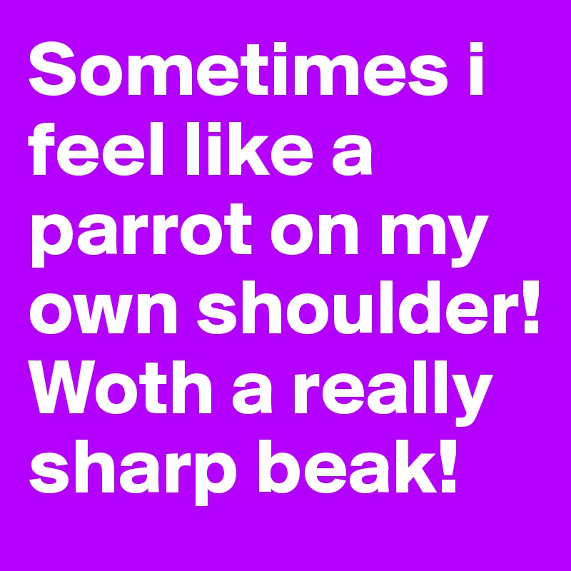 Sometimes i feel like a parrot on my own shoulder! Woth a really sharp beak! 