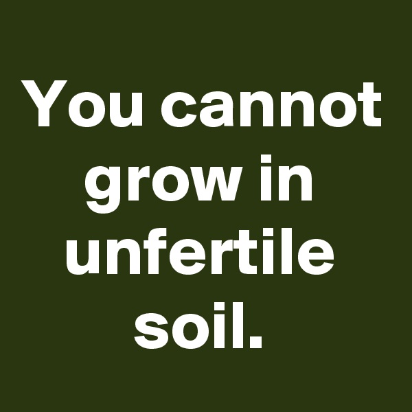 You cannot grow in unfertile soil.
