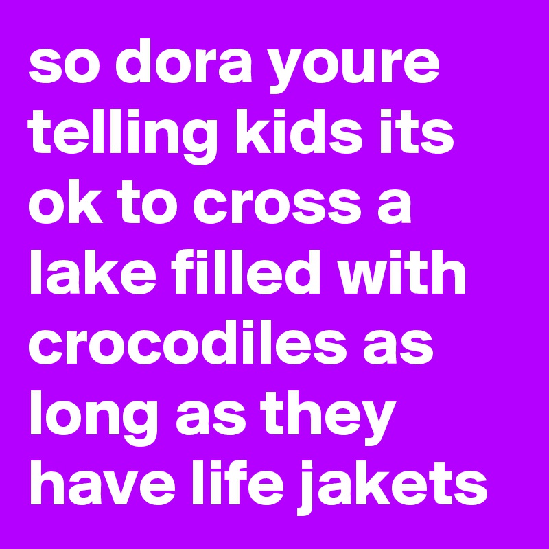 so dora youre telling kids its ok to cross a lake filled with crocodiles as long as they have life jakets