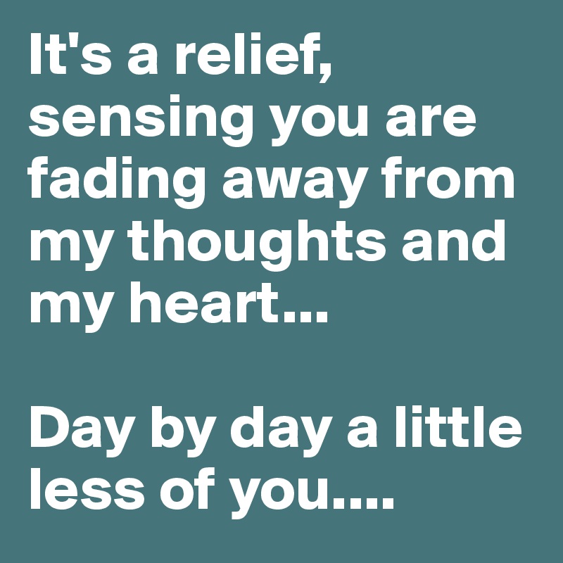 It's a relief, sensing you are fading away from my thoughts and my heart... 

Day by day a little less of you....