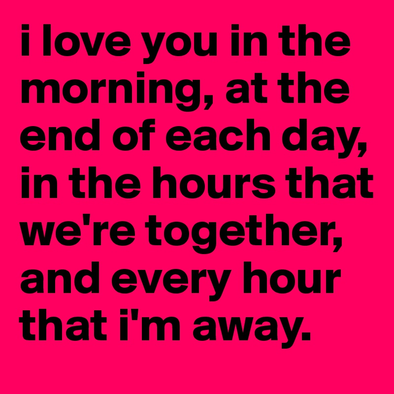i love you in the morning, at the end of each day, in the hours that we're together, and every hour that i'm away.