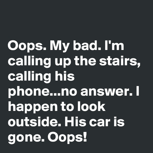 

Oops. My bad. I'm calling up the stairs, calling his phone...no answer. I happen to look outside. His car is gone. Oops!