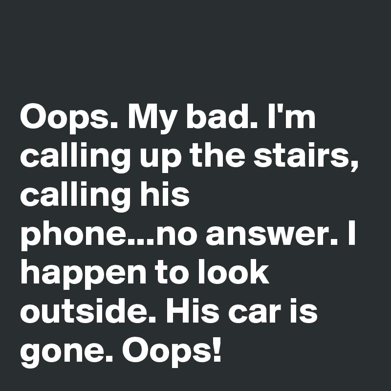 

Oops. My bad. I'm calling up the stairs, calling his phone...no answer. I happen to look outside. His car is gone. Oops!