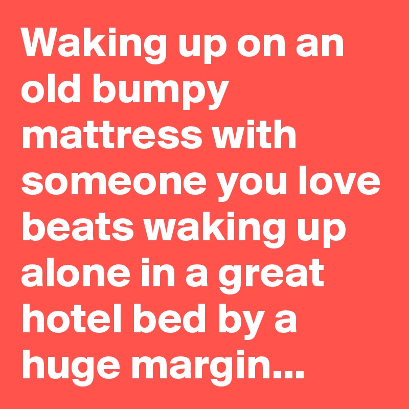Waking up on an old bumpy mattress with someone you love beats waking up alone in a great hotel bed by a huge margin...