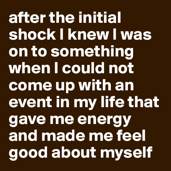after the initial shock I knew I was on to something when I could not come up with an event in my life that gave me energy and made me feel good about myself