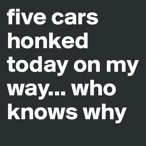 five cars honked today on my way... who knows why