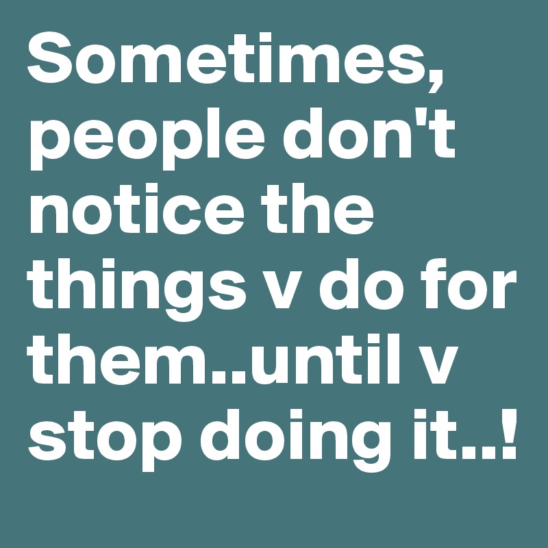Sometimes, people don't notice the things v do for them..until v stop doing it..!
