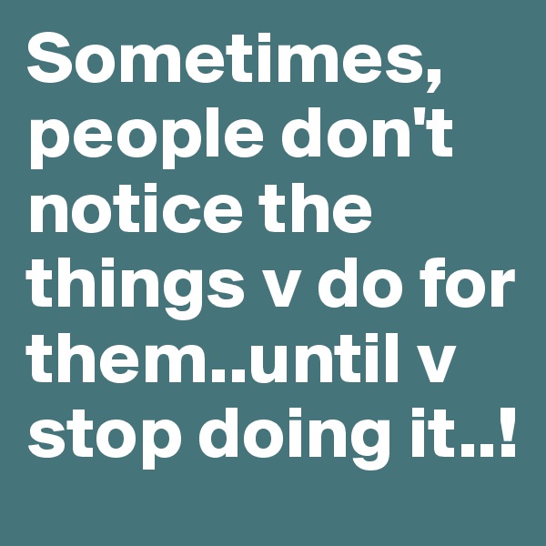 Sometimes, people don't notice the things v do for them..until v stop doing it..!