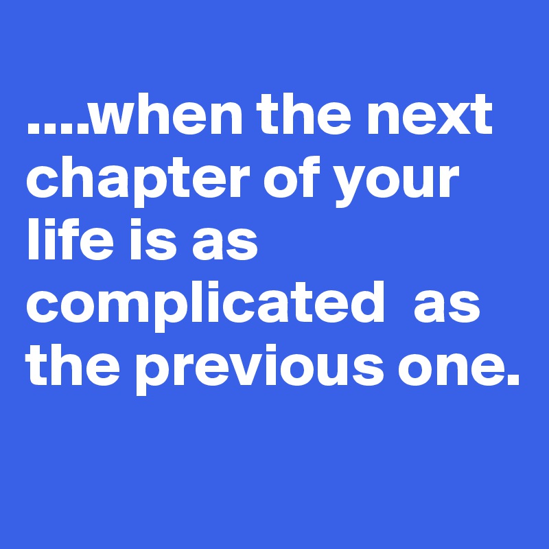 
....when the next chapter of your life is as complicated  as the previous one.
