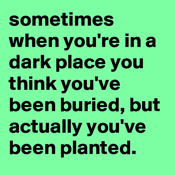 sometimes when you're in a dark place you think you've been buried, but actually you've been planted.