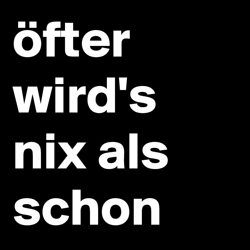 öfter wird's nix als schon