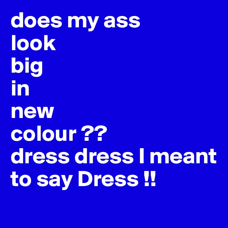 does my ass
look
big
in 
new 
colour ??
dress dress I meant to say Dress !!