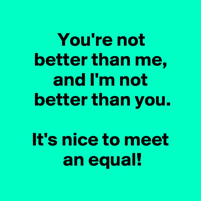 
 You're not
 better than me,
 and I'm not
  better than you.

 It's nice to meet
  an equal!
